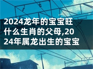 2024龙年的宝宝旺什么生肖的父母,2024年属龙出生的宝宝