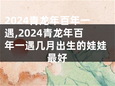 2024青龙年百年一遇,2024青龙年百年一遇几月出生的娃娃最好