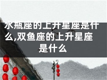 水瓶座的上升星座是什么,双鱼座的上升星座是什么