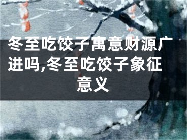 冬至吃饺子寓意财源广进吗,冬至吃饺子象征意义