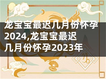 龙宝宝最迟几月份怀孕2024,龙宝宝最迟几月份怀孕2023年