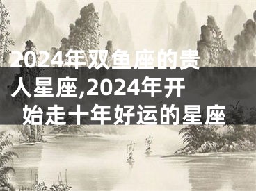 2024年双鱼座的贵人星座,2024年开始走十年好运的星座