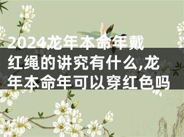 2024龙年本命年戴红绳的讲究有什么,龙年本命年可以穿红色吗