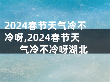 2024春节天气冷不冷呀,2024春节天气冷不冷呀湖北