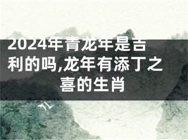 2024年青龙年是吉利的吗,龙年有添丁之喜的生肖