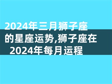 2024年三月狮子座的星座运势,狮子座在2024年每月运程