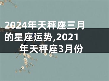 2024年天秤座三月的星座运势,2021年天秤座3月份