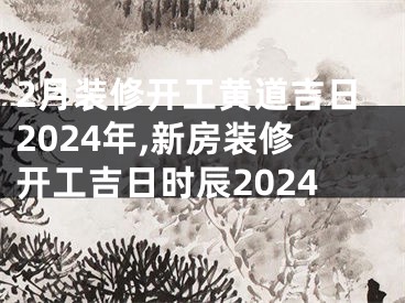 2月装修开工黄道吉日2024年,新房装修开工吉日时辰2024