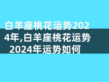 白羊座桃花运势2024年,白羊座桃花运势2024年运势如何