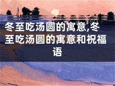 冬至吃汤圆的寓意,冬至吃汤圆的寓意和祝福语