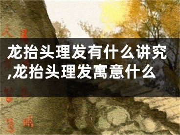 龙抬头理发有什么讲究,龙抬头理发寓意什么