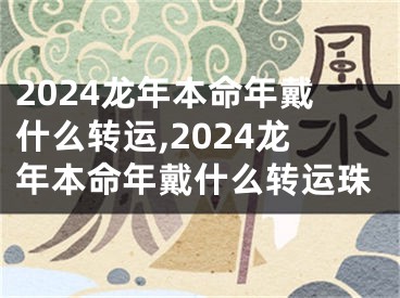 2024龙年本命年戴什么转运,2024龙年本命年戴什么转运珠