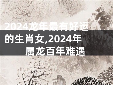 2024龙年最有好运的生肖女,2024年属龙百年难遇