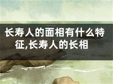 长寿人的面相有什么特征,长寿人的长相