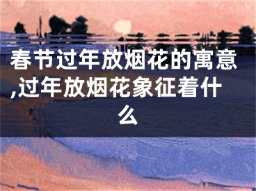 春节过年放烟花的寓意,过年放烟花象征着什么