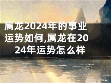 属龙2024年的事业运势如何,属龙在2024年运势怎么样