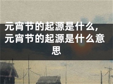 元宵节的起源是什么,元宵节的起源是什么意思