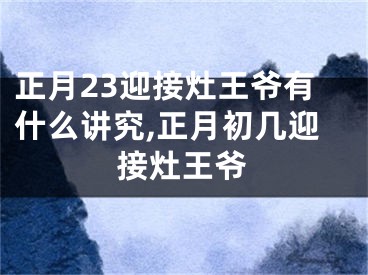 正月23迎接灶王爷有什么讲究,正月初几迎接灶王爷