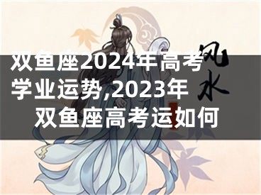 双鱼座2024年高考学业运势,2023年双鱼座高考运如何