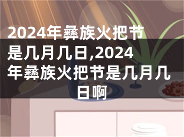 2024年彝族火把节是几月几日,2024年彝族火把节是几月几日啊