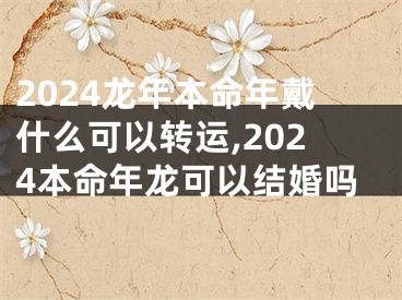 2024龙年本命年戴什么可以转运,2024本命年龙可以结婚吗