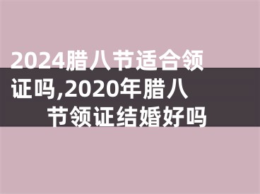 2024腊八节适合领证吗,2020年腊八节领证结婚好吗