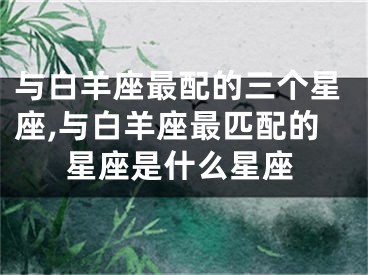 与白羊座最配的三个星座,与白羊座最匹配的星座是什么星座