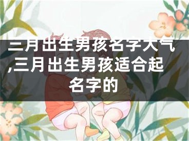 三月出生男孩名字大气,三月出生男孩适合起名字的