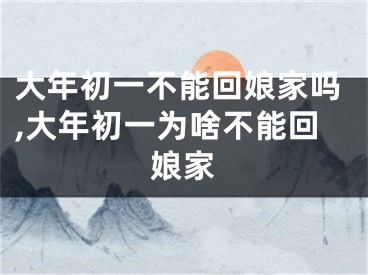 大年初一不能回娘家吗,大年初一为啥不能回娘家