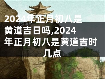 2024年正月初八是黄道吉日吗,2024年正月初八是黄道吉时几点