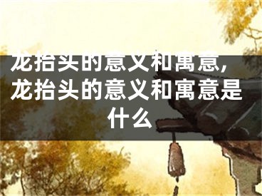 龙抬头的意义和寓意,龙抬头的意义和寓意是什么