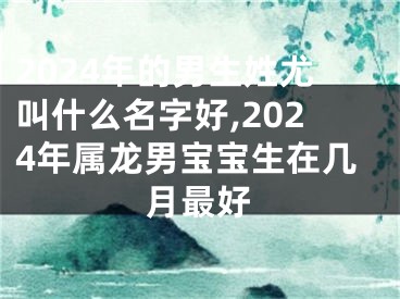 2024年的男生姓尤叫什么名字好,2024年属龙男宝宝生在几月最好