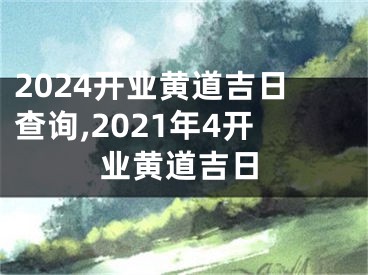 2024开业黄道吉日查询,2021年4开业黄道吉日