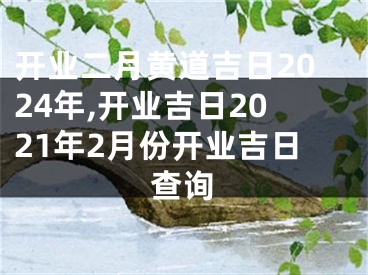 开业二月黄道吉日2024年,开业吉日2021年2月份开业吉日查询