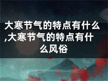 大寒节气的特点有什么,大寒节气的特点有什么风俗