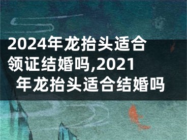 2024年龙抬头适合领证结婚吗,2021年龙抬头适合结婚吗