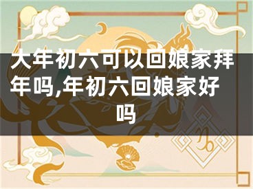 大年初六可以回娘家拜年吗,年初六回娘家好吗