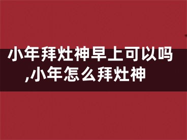 小年拜灶神早上可以吗,小年怎么拜灶神