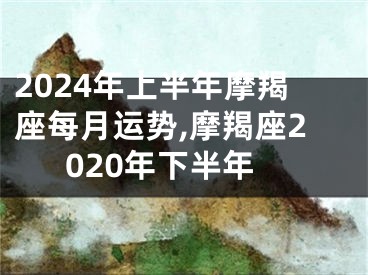 2024年上半年摩羯座每月运势,摩羯座2020年下半年