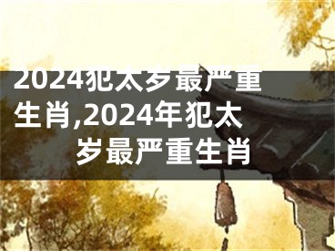 2024犯太岁最严重生肖,2024年犯太岁最严重生肖