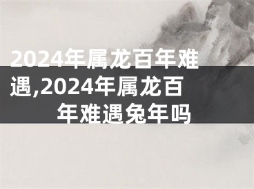 2024年属龙百年难遇,2024年属龙百年难遇兔年吗