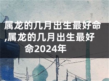 属龙的几月出生最好命,属龙的几月出生最好命2024年