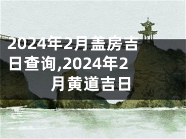 2024年2月盖房吉日查询,2024年2月黄道吉日