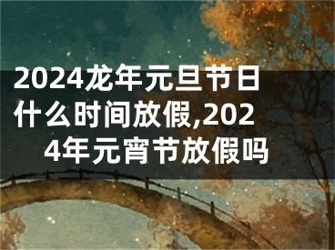 2024龙年元旦节日什么时间放假,2024年元宵节放假吗