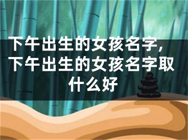 下午出生的女孩名字,下午出生的女孩名字取什么好