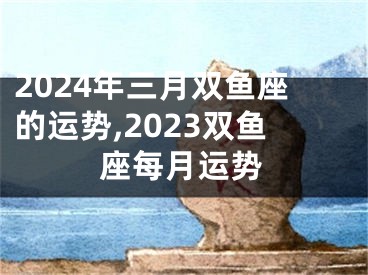 2024年三月双鱼座的运势,2023双鱼座每月运势