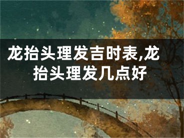 龙抬头理发吉时表,龙抬头理发几点好