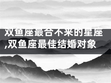 双鱼座最合不来的星座,双鱼座最佳结婚对象