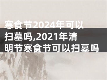 寒食节2024年可以扫墓吗,2021年清明节寒食节可以扫墓吗