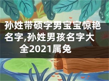 孙姓带硕字男宝宝惊艳名字,孙姓男孩名字大全2021属兔